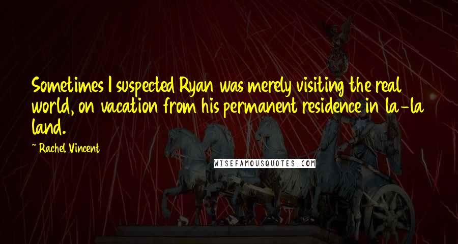 Rachel Vincent quotes: Sometimes I suspected Ryan was merely visiting the real world, on vacation from his permanent residence in la-la land. Rachel Vincent quotes: Sometimes I suspected Ryan was merely visiting the real world, on vacation from his permanent residence in la-la land.