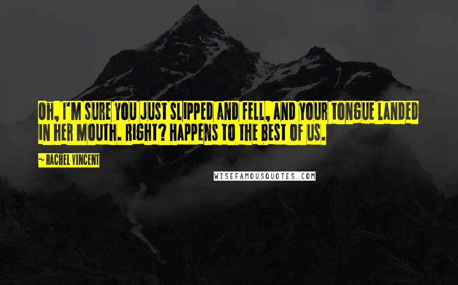 Rachel Vincent quotes: Oh, I'm sure you just slipped and fell, and your tongue landed in her mouth. Right? Happens to the best of us. Rachel Vincent quotes: Oh, I'm sure you just slipped and fell, and your tongue landed in her mouth. Right? Happens to the best of us.