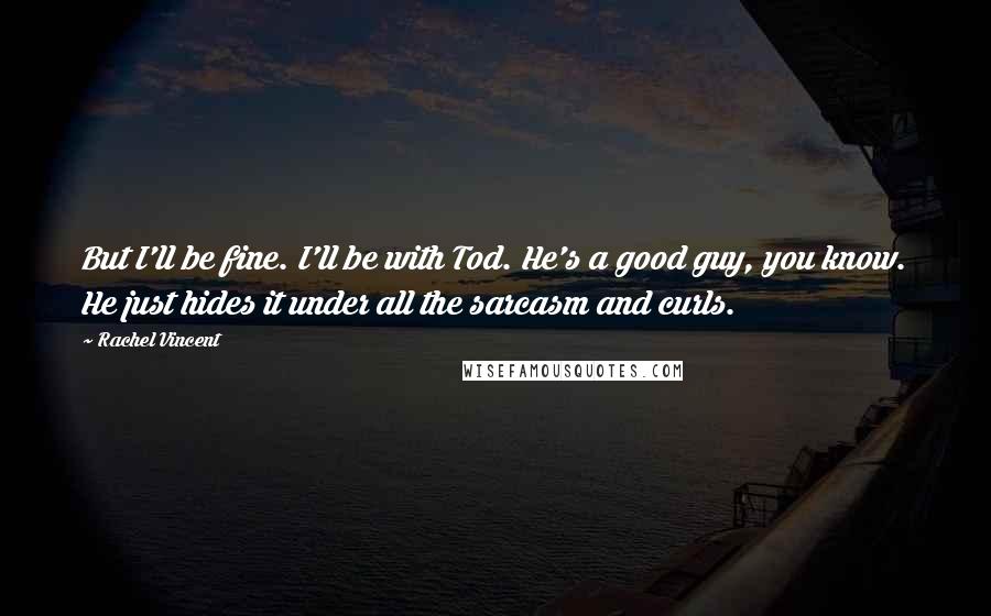 Rachel Vincent quotes: But I'll be fine. I'll be with Tod. He's a good guy, you know. He just hides it under all the sarcasm and curls. Rachel Vincent quotes: But I'll be fine. I'll be with Tod. He's a good guy, you know. He just hides it under all the sarcasm and curls.