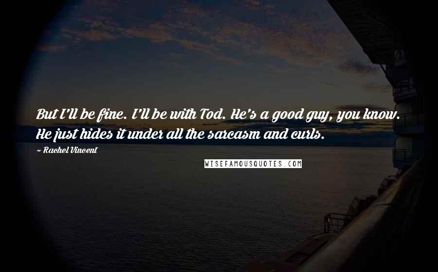 Rachel Vincent quotes: But I'll be fine. I'll be with Tod. He's a good guy, you know. He just hides it under all the sarcasm and curls.