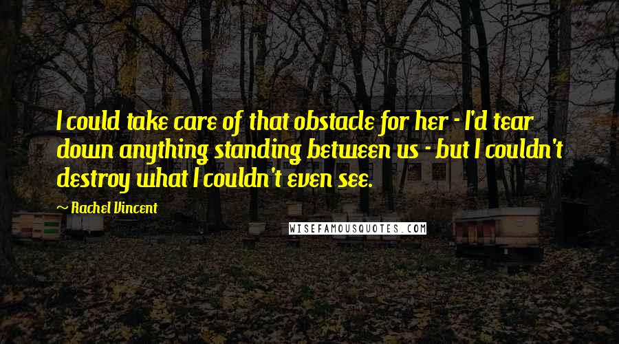 Rachel Vincent quotes: I could take care of that obstacle for her - I'd tear down anything standing between us - but I couldn't destroy what I couldn't even see. Rachel Vincent quotes: I could take care of that obstacle for her - I'd tear down anything standing between us - but I couldn't destroy what I couldn't even see.