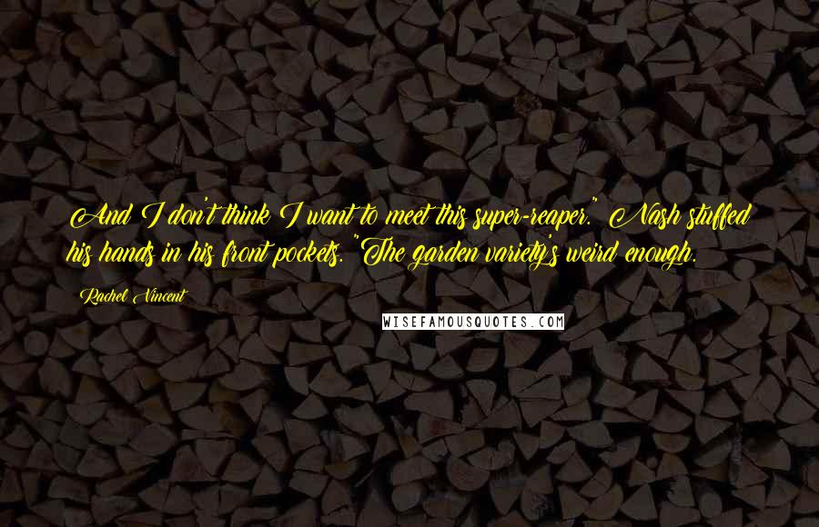 Rachel Vincent quotes: And I don't think I want to meet this super-reaper." Nash stuffed his hands in his front pockets. "The garden variety's weird enough.