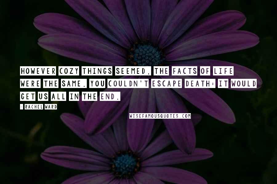 Rachel Ward quotes: However cozy things seemed, the facts of life were the same. You couldn't escape death: It would get us all in the end. Rachel Ward quotes: However cozy things seemed, the facts of life were the same. You couldn't escape death: It would get us all in the end.