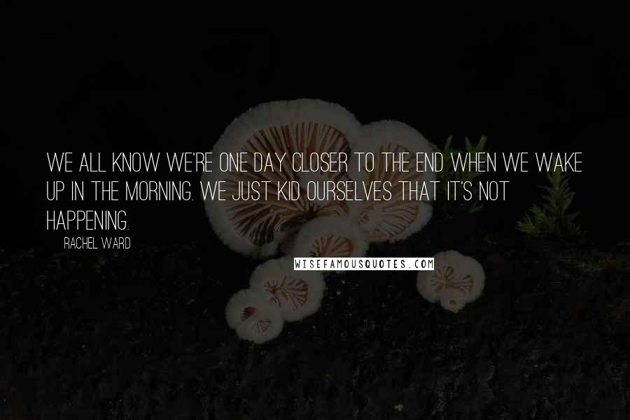 Rachel Ward quotes: We all know we're one day closer to the end when we wake up in the morning. We just kid ourselves that it's not happening. Rachel Ward quotes: We all know we're one day closer to the end when we wake up in the morning. We just kid ourselves that it's not happening.