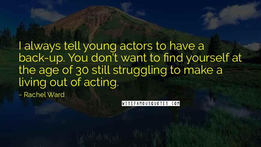 Rachel Ward quotes: I always tell young actors to have a back-up. You don't want to find yourself at the age of 30 still struggling to make a living out of acting. Rachel Ward quotes: I always tell young actors to have a back-up. You don't want to find yourself at the age of 30 still struggling to make a living out of acting.