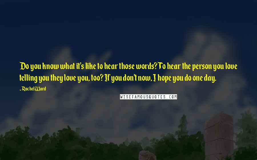 Rachel Ward quotes: Do you know what it's like to hear those words? To hear the person you love telling you they love you, too? If you don't now, I hope you do Rachel Ward quotes: Do you know what it's like to hear those words? To hear the person you love telling you they love you, too? If you don't now, I hope you do