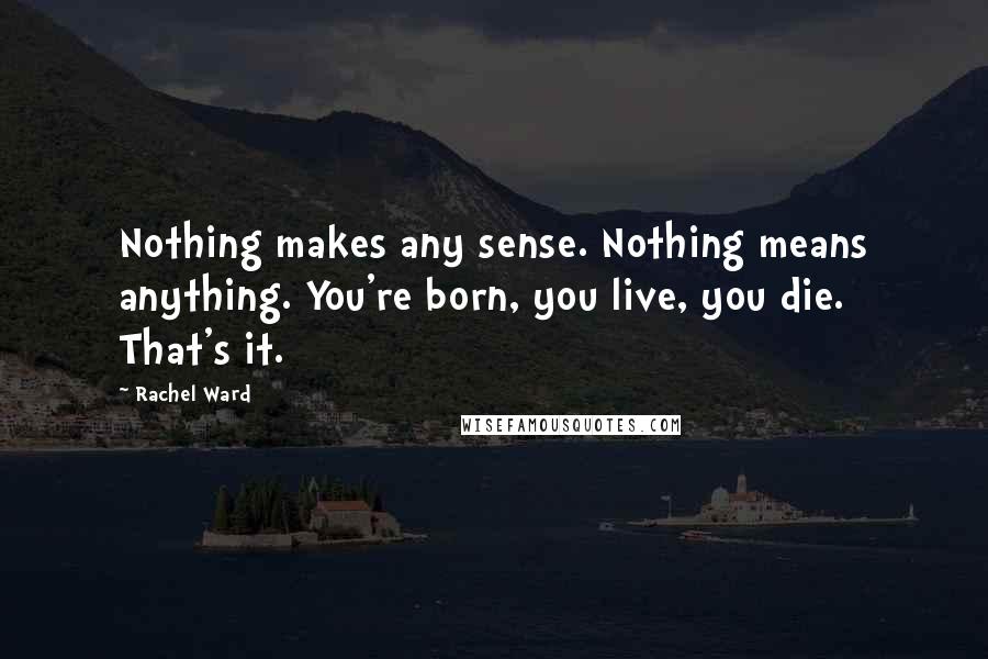 Rachel Ward quotes: Nothing makes any sense. Nothing means anything. You're born, you live, you die. That's it.