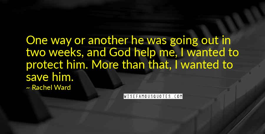 Rachel Ward quotes: One way or another he was going out in two weeks, and God help me, I wanted to protect him. More than that, I wanted to save him.