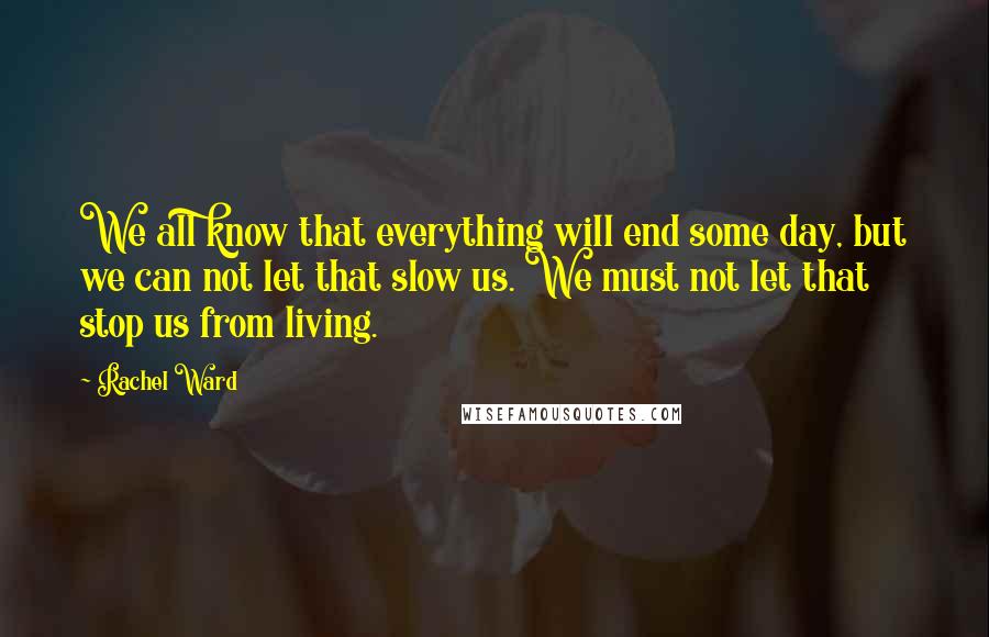 Rachel Ward quotes: We all know that everything will end some day, but we can not let that slow us. We must not let that stop us from living. Rachel Ward quotes: We all know that everything will end some day, but we can not let that slow us. We must not let that stop us from living.
