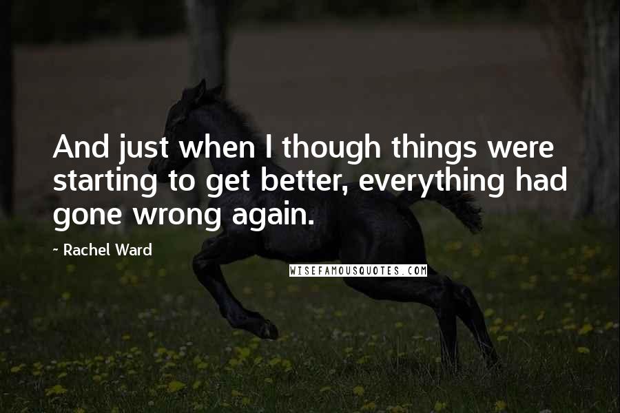 Rachel Ward quotes: And just when I though things were starting to get better, everything had gone wrong again.