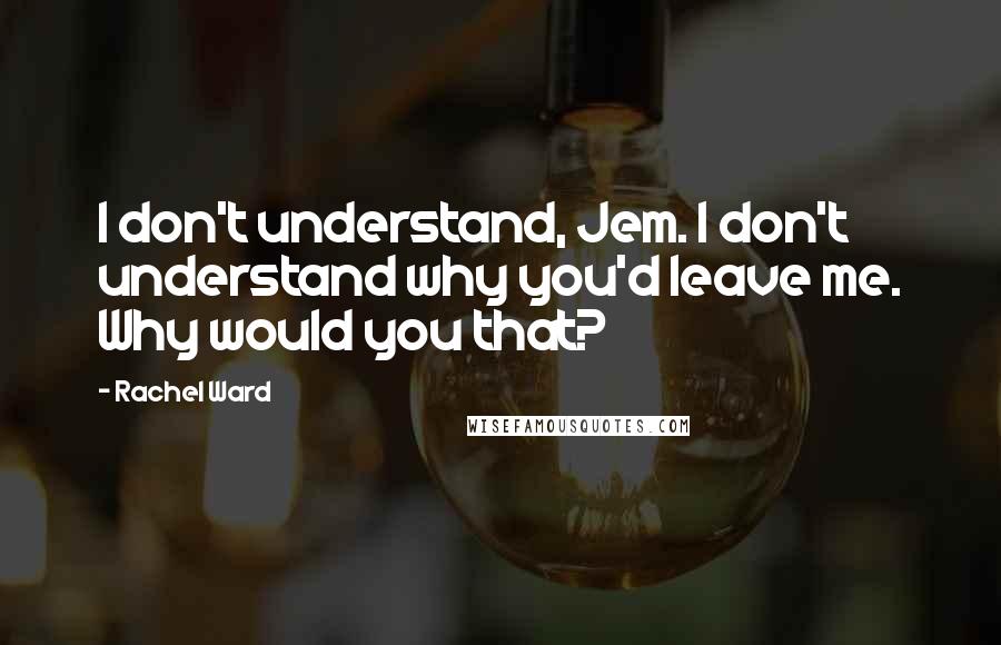 Rachel Ward quotes: I don't understand, Jem. I don't understand why you'd leave me. Why would you that?