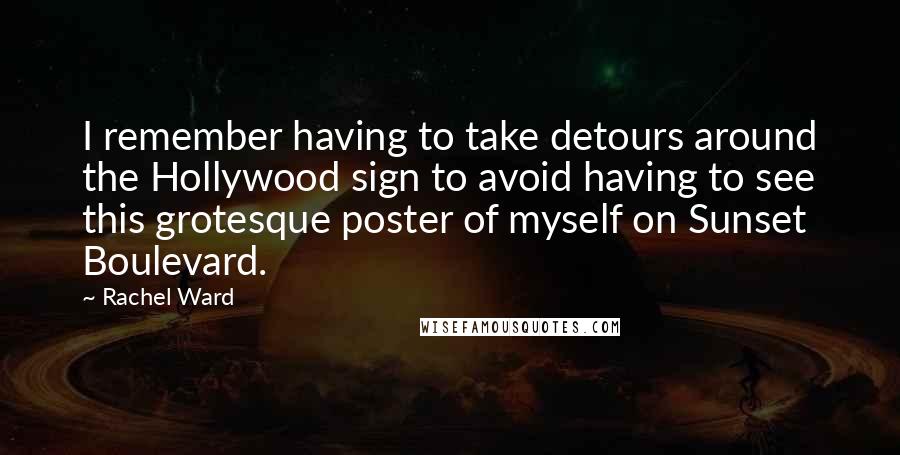 Rachel Ward quotes: I remember having to take detours around the Hollywood sign to avoid having to see this grotesque poster of myself on Sunset Boulevard. Rachel Ward quotes: I remember having to take detours around the Hollywood sign to avoid having to see this grotesque poster of myself on Sunset Boulevard.