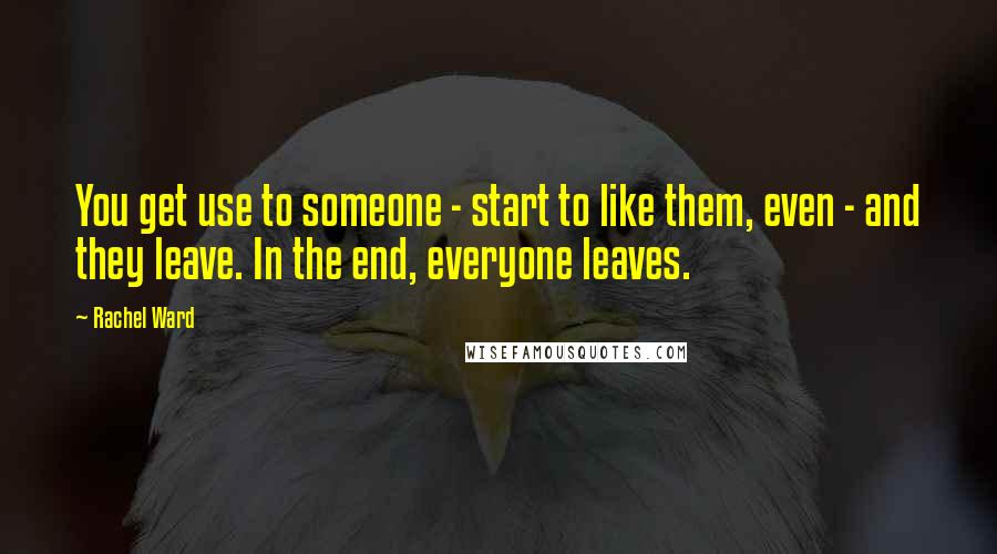 Rachel Ward quotes: You get use to someone - start to like them, even - and they leave. In the end, everyone leaves.