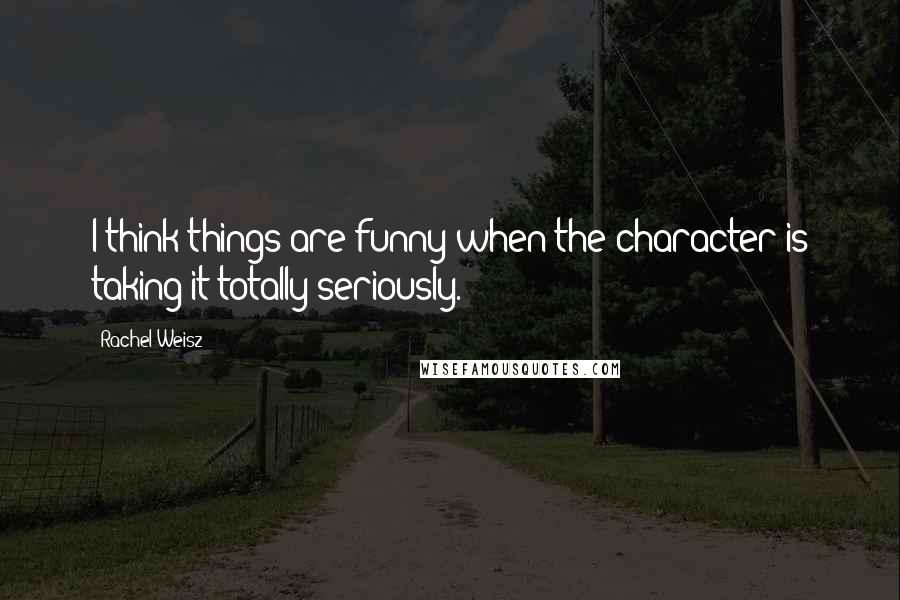 Rachel Weisz quotes: I think things are funny when the character is taking it totally seriously.