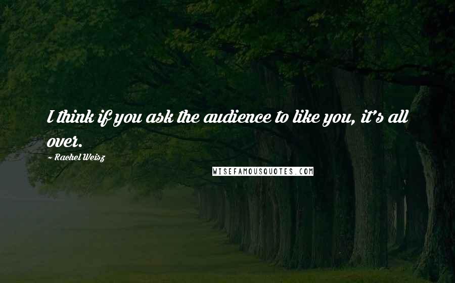 Rachel Weisz quotes: I think if you ask the audience to like you, it's all over.