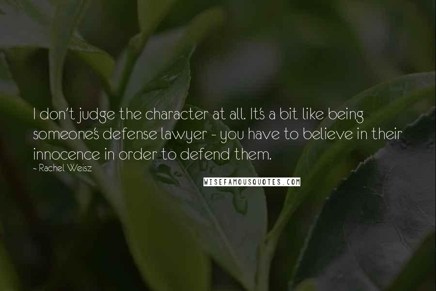 Rachel Weisz quotes: I don't judge the character at all. It's a bit like being someone's defense lawyer - you have to believe in their innocence in order to defend them.