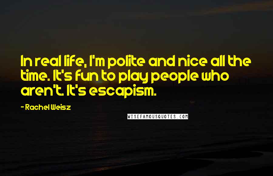 Rachel Weisz quotes: In real life, I'm polite and nice all the time. It's fun to play people who aren't. It's escapism.