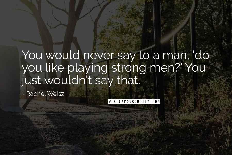 Rachel Weisz quotes: You would never say to a man, 'do you like playing strong men?' You just wouldn't say that.