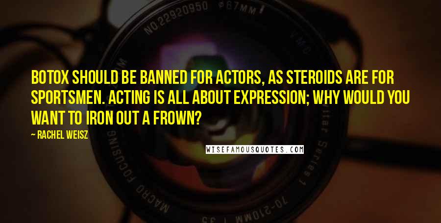 Rachel Weisz quotes: Botox should be banned for actors, as steroids are for sportsmen. Acting is all about expression; why would you want to iron out a frown?