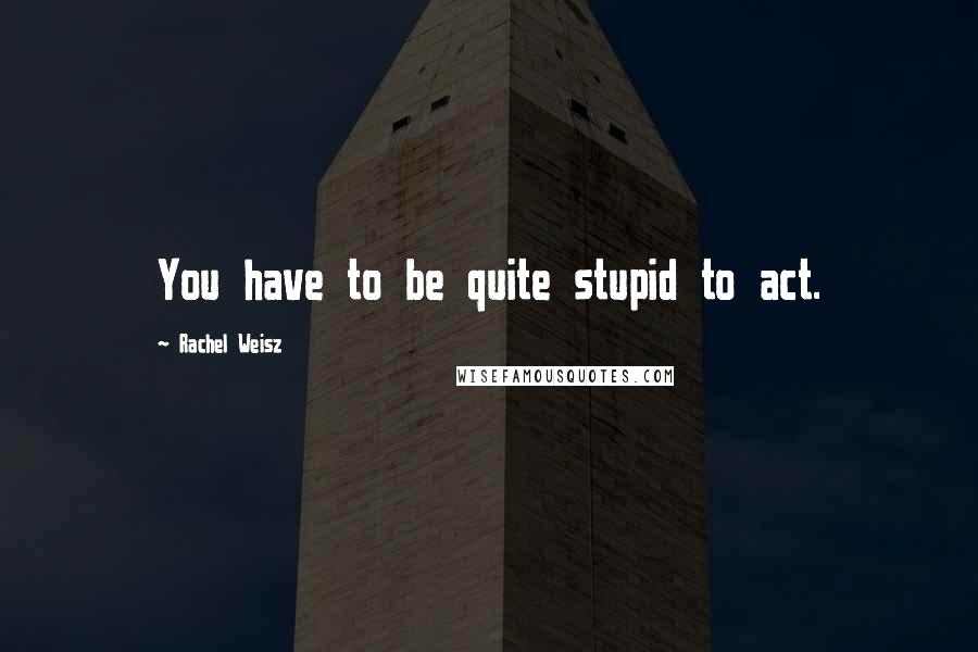 Rachel Weisz quotes: You have to be quite stupid to act.
