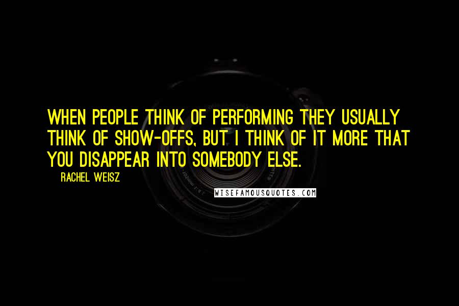Rachel Weisz quotes: When people think of performing they usually think of show-offs, but I think of it more that you disappear into somebody else. Rachel Weisz quotes: When people think of performing they usually think of show-offs, but I think of it more that you disappear into somebody else.