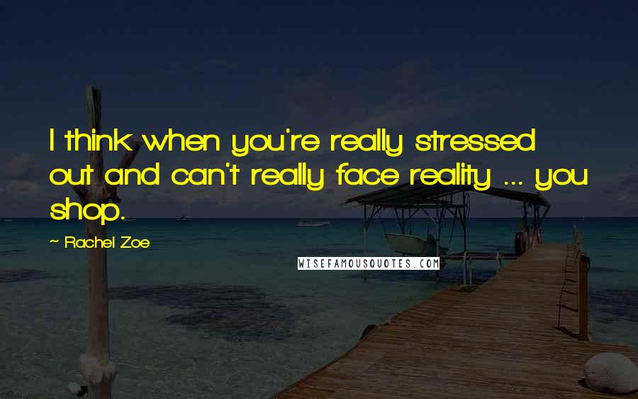 Rachel Zoe quotes: I think when you're really stressed out and can't really face reality ... you shop.