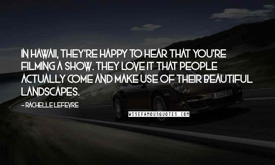 Rachelle Lefevre quotes: In Hawaii, they're happy to hear that you're filming a show. They love it that people actually come and make use of their beautiful landscapes.