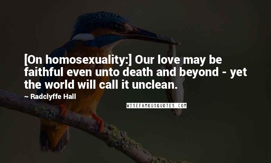 Radclyffe Hall quotes: [On homosexuality:] Our love may be faithful even unto death and beyond - yet the world will call it unclean.