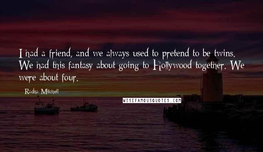 Radha Mitchell quotes: I had a friend, and we always used to pretend to be twins. We had this fantasy about going to Hollywood together. We were about four.