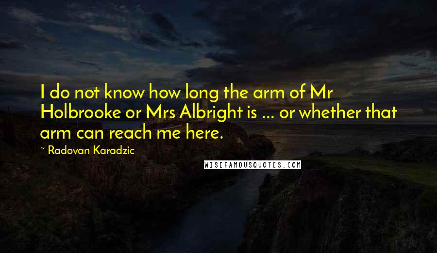 Radovan Karadzic quotes: I do not know how long the arm of Mr Holbrooke or Mrs Albright is ... or whether that arm can reach me here. Radovan Karadzic quotes: I do not know how long the arm of Mr Holbrooke or Mrs Albright is ... or whether that arm can reach me here.