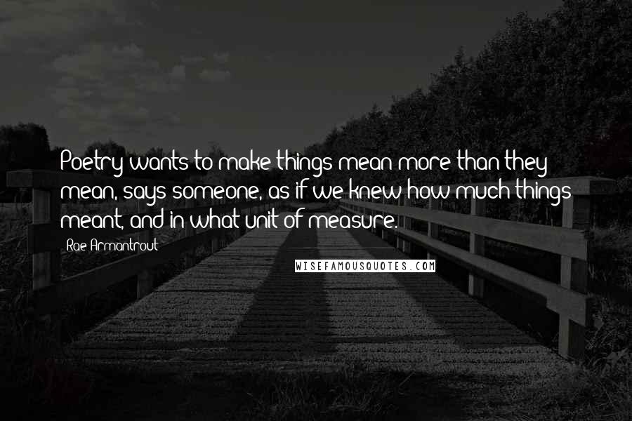 Rae Armantrout quotes: Poetry wants to make things mean more than they mean, says someone, as if we knew how much things meant, and in what unit of measure.