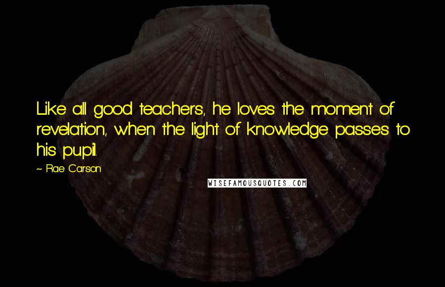 Rae Carson quotes: Like all good teachers, he loves the moment of revelation, when the light of knowledge passes to his pupil.