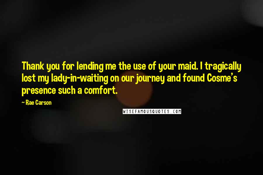 Rae Carson quotes: Thank you for lending me the use of your maid. I tragically lost my lady-in-waiting on our journey and found Cosme's presence such a comfort.