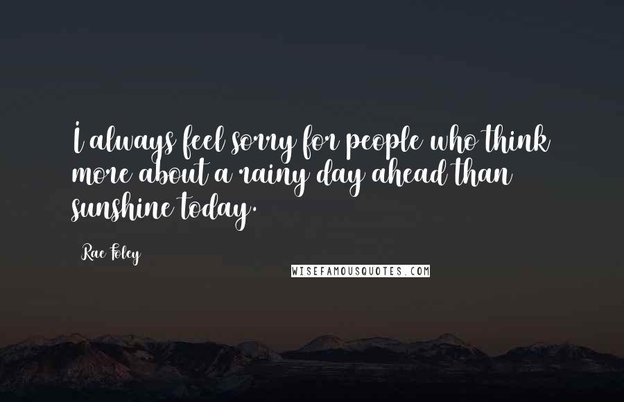 Rae Foley quotes: I always feel sorry for people who think more about a rainy day ahead than sunshine today.