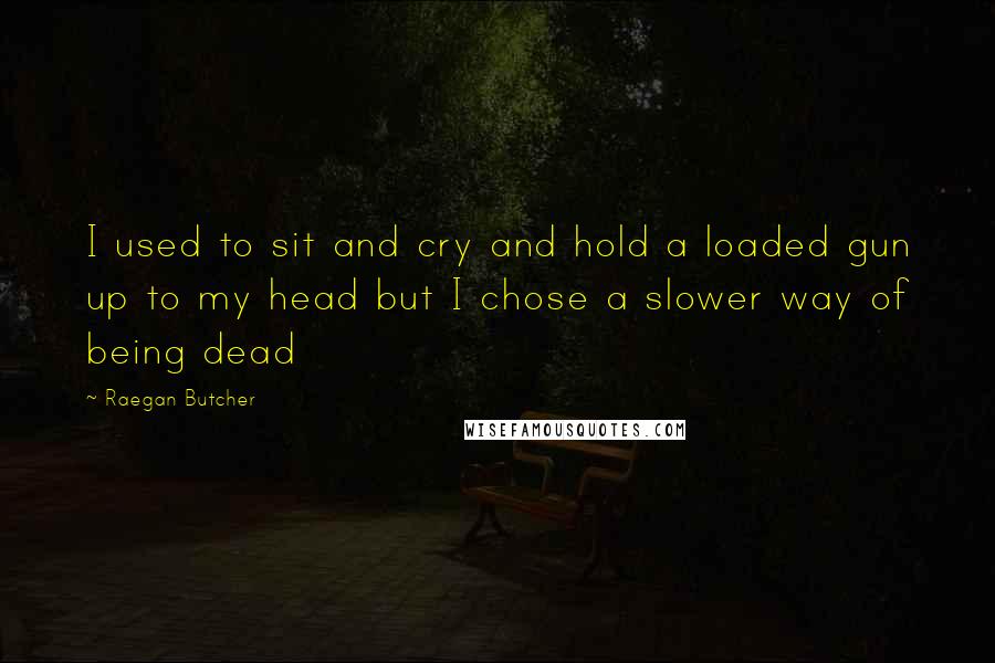 Raegan Butcher quotes: I used to sit and cry and hold a loaded gun up to my head but I chose a slower way of being dead