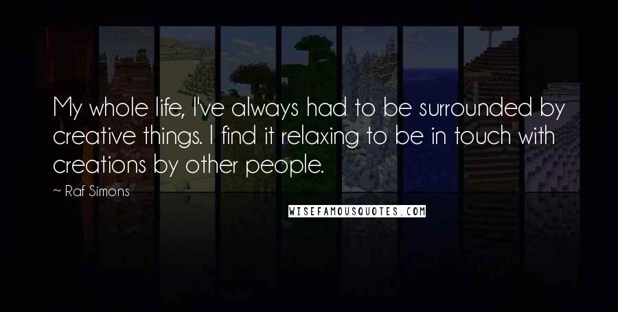 Raf Simons quotes: My whole life, I've always had to be surrounded by creative things. I find it relaxing to be in touch with creations by other people.