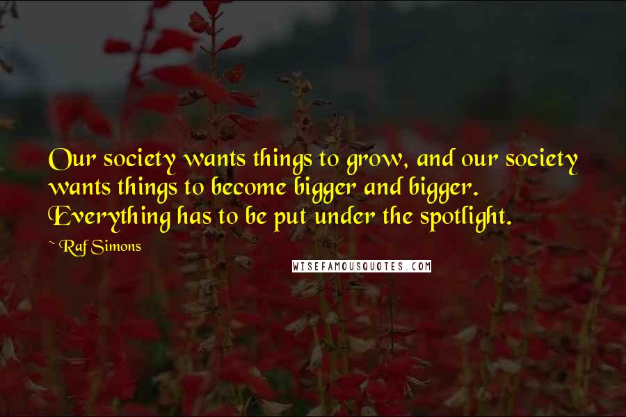 Raf Simons quotes: Our society wants things to grow, and our society wants things to become bigger and bigger. Everything has to be put under the spotlight.