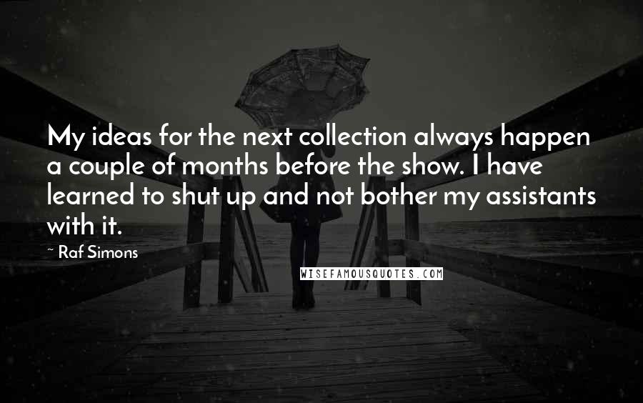 Raf Simons quotes: My ideas for the next collection always happen a couple of months before the show. I have learned to shut up and not bother my assistants with it.