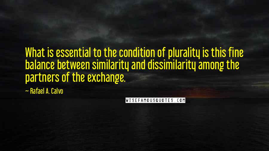 Rafael A. Calvo quotes: What is essential to the condition of plurality is this fine balance between similarity and dissimilarity among the partners of the exchange. Rafael A. Calvo quotes: What is essential to the condition of plurality is this fine balance between similarity and dissimilarity among the partners of the exchange.