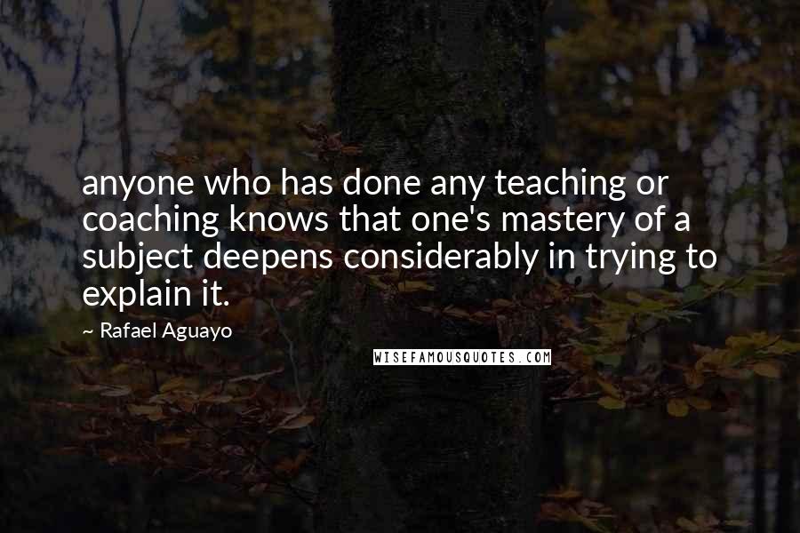 Rafael Aguayo quotes: anyone who has done any teaching or coaching knows that one's mastery of a subject deepens considerably in trying to explain it. Rafael Aguayo quotes: anyone who has done any teaching or coaching knows that one's mastery of a subject deepens considerably in trying to explain it.