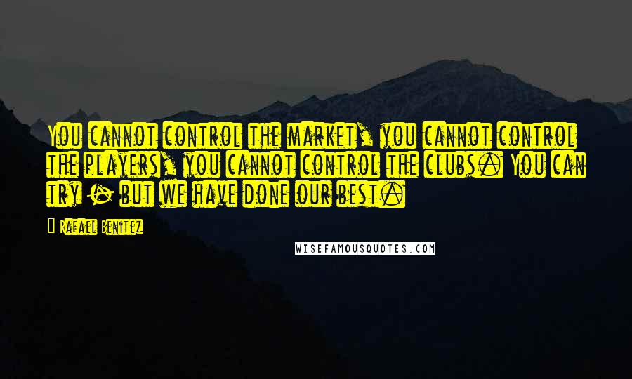 Rafael Benitez quotes: You cannot control the market, you cannot control the players, you cannot control the clubs. You can try - but we have done our best.