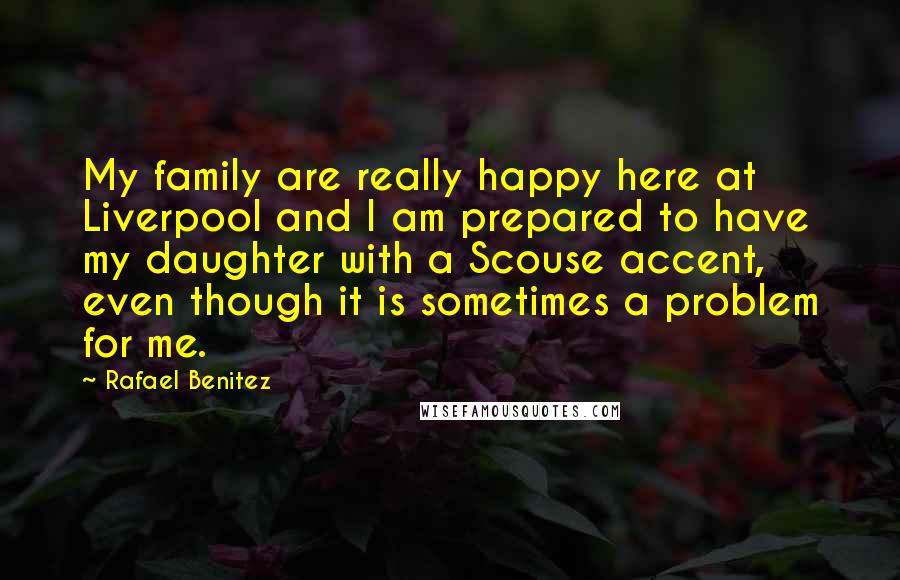 Rafael Benitez quotes: My family are really happy here at Liverpool and I am prepared to have my daughter with a Scouse accent, even though it is sometimes a problem for me. Rafael Benitez quotes: My family are really happy here at Liverpool and I am prepared to have my daughter with a Scouse accent, even though it is sometimes a problem for me.