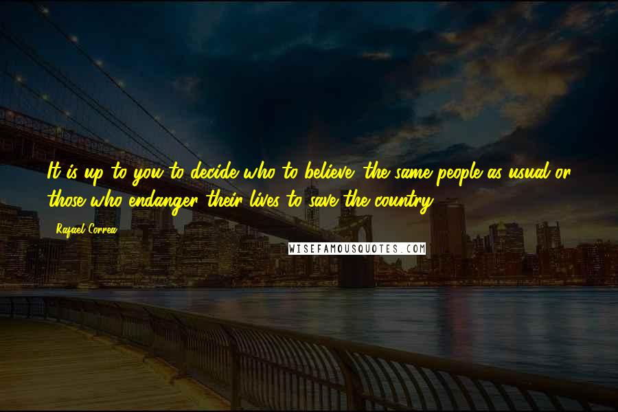 Rafael Correa quotes: It is up to you to decide who to believe: the same people as usual or those who endanger their lives to save the country. Rafael Correa quotes: It is up to you to decide who to believe: the same people as usual or those who endanger their lives to save the country.