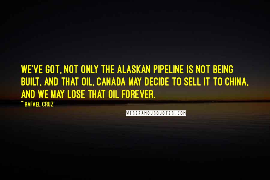 Rafael Cruz quotes: We've got, not only the Alaskan pipeline is not being built, and that oil, Canada may decide to sell it to China, and we may lose that oil forever.