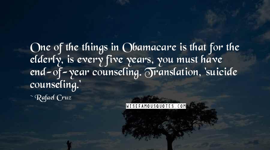 Rafael Cruz quotes: One of the things in Obamacare is that for the elderly, is every five years, you must have end-of-year counseling. Translation, 'suicide counseling.'