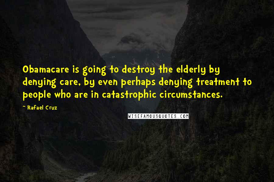 Rafael Cruz quotes: Obamacare is going to destroy the elderly by denying care, by even perhaps denying treatment to people who are in catastrophic circumstances.