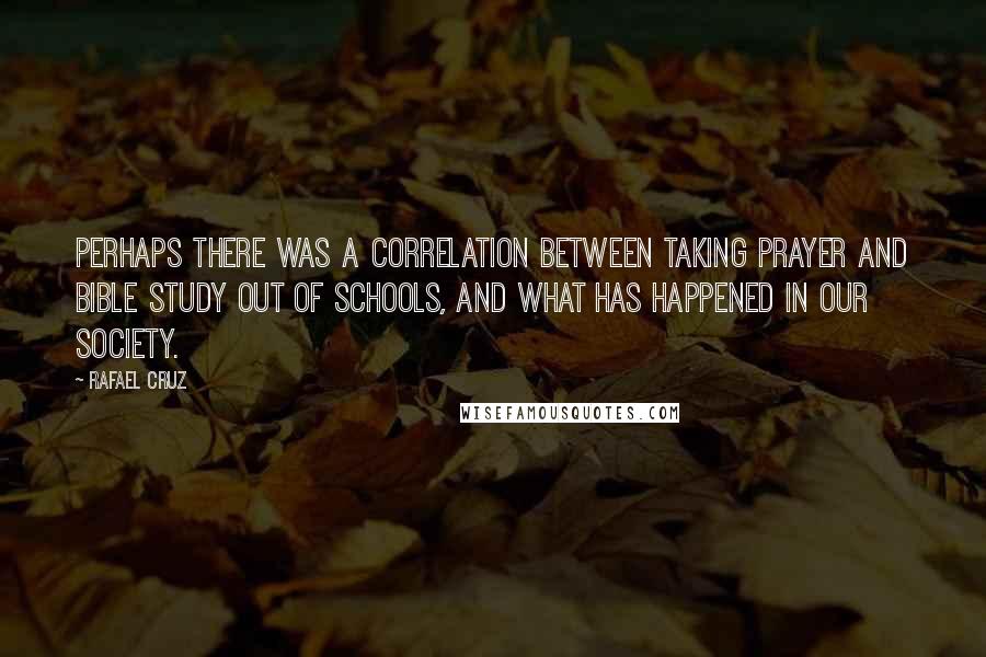 Rafael Cruz quotes: Perhaps there was a correlation between taking prayer and Bible study out of schools, and what has happened in our society.