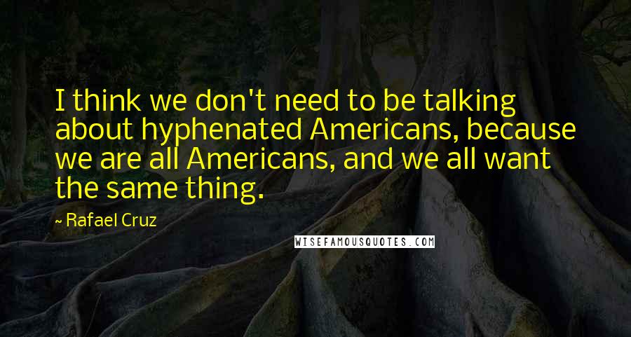 Rafael Cruz quotes: I think we don't need to be talking about hyphenated Americans, because we are all Americans, and we all want the same thing.