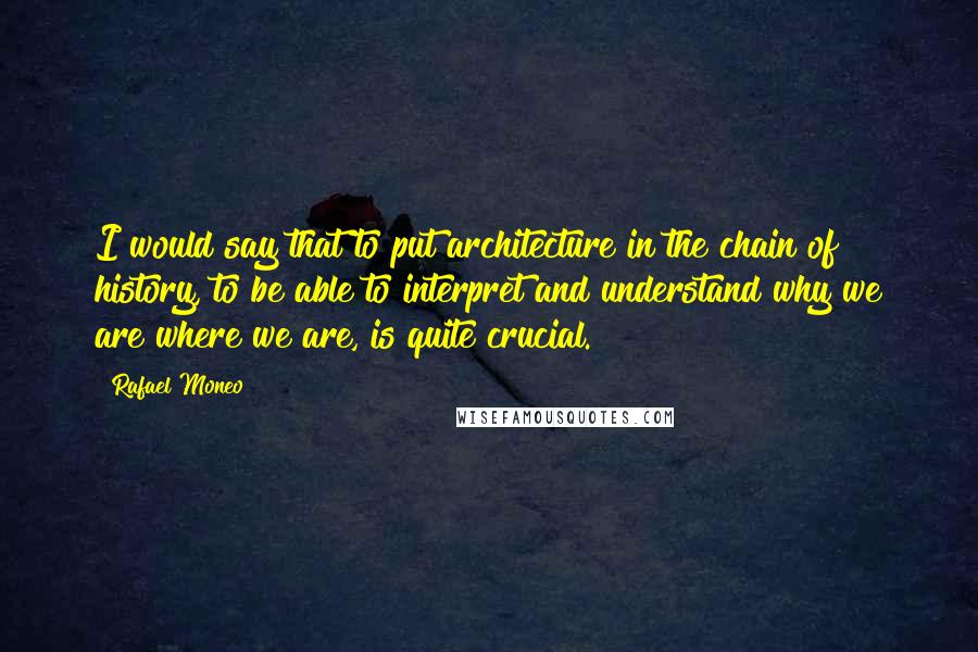 Rafael Moneo quotes: I would say that to put architecture in the chain of history, to be able to interpret and understand why we are where we are, is quite crucial.