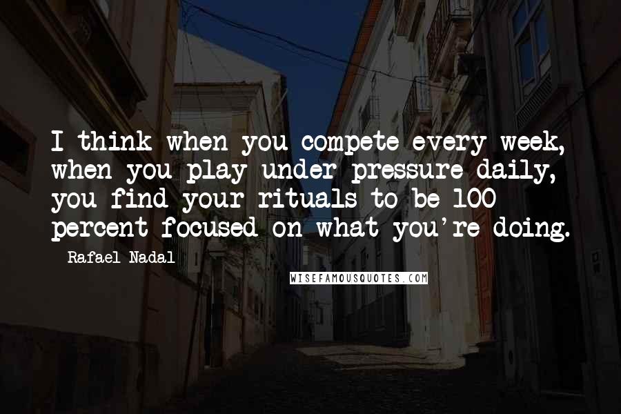 Rafael Nadal quotes: I think when you compete every week, when you play under pressure daily, you find your rituals to be 100 percent focused on what you're doing.